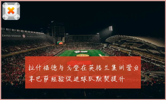 拉什福德与戈登在英格兰集训营分享巴萨经验促进球队默契提升