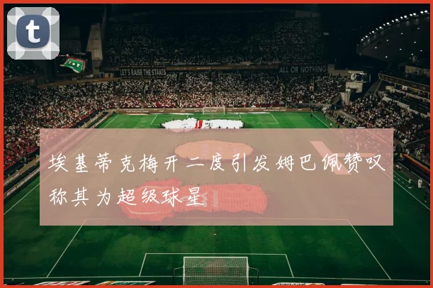 埃基蒂克梅开二度引发姆巴佩赞叹称其为超级球星