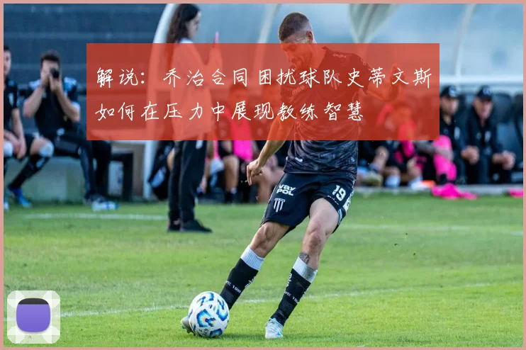 解说：乔治合同困扰球队史蒂文斯如何在压力中展现教练智慧
