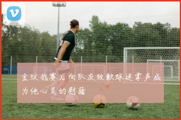 金玟哉赛后向队友致歉球迷掌声成为他心灵的慰藉