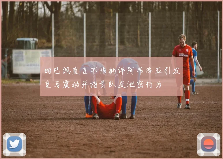 姆巴佩直言不讳批评阿韦洛亚引发皇马震动并指责队友泄密行为