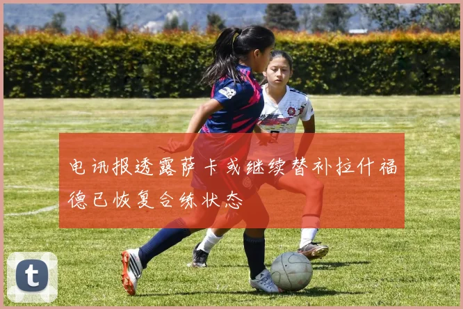 电讯报透露萨卡或继续替补拉什福德已恢复合练状态