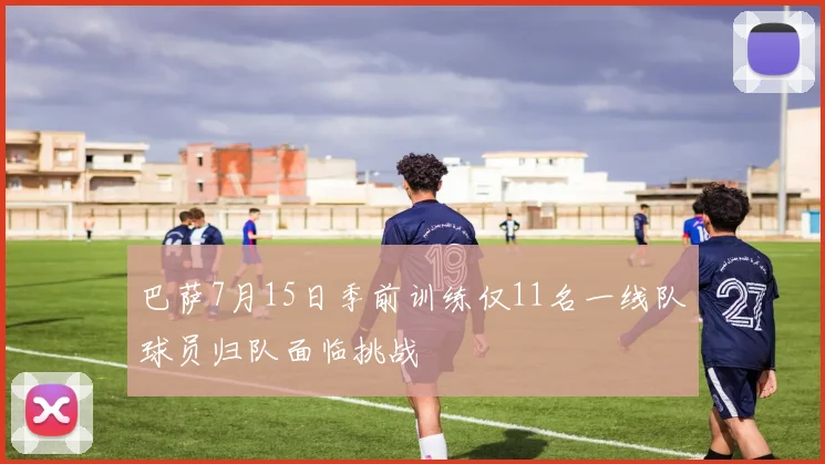 巴萨7月15日季前训练仅11名一线队球员归队面临挑战