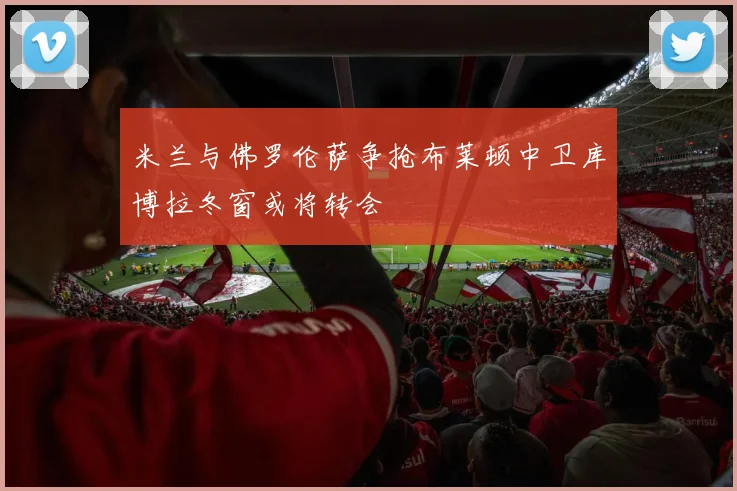 米兰与佛罗伦萨争抢布莱顿中卫库博拉冬窗或将转会