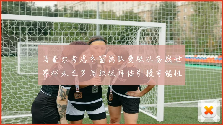马奎尔考虑冬窗离队曼联以备战世界杯米兰罗马积极评估引援可能性