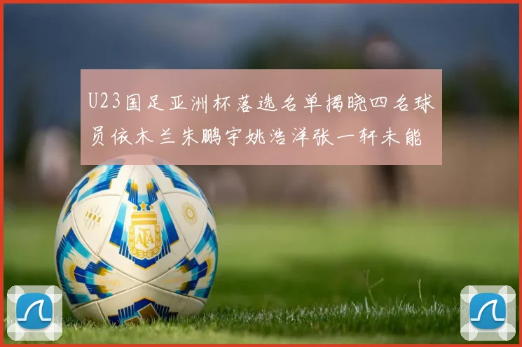 U23国足亚洲杯落选名单揭晓四名球员依木兰朱鹏宇姚浩洋张一轩未能入选