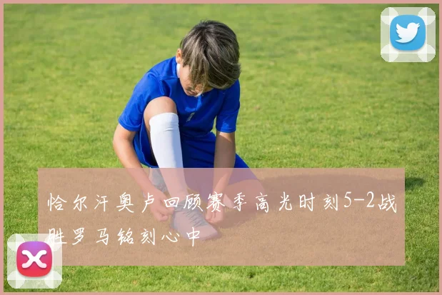 恰尔汗奥卢回顾赛季高光时刻5-2战胜罗马铭刻心中