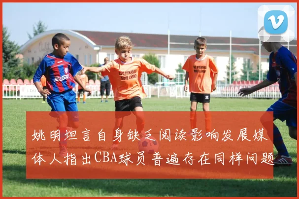 姚明坦言自身缺乏阅读影响发展媒体人指出CBA球员普遍存在同样问题
