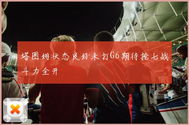 塔图姆状态良好未打G6期待抢七战斗力全开