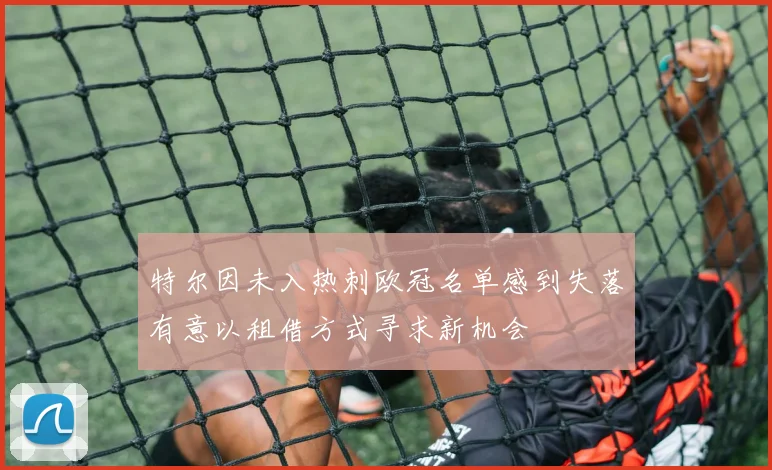 特尔因未入热刺欧冠名单感到失落有意以租借方式寻求新机会