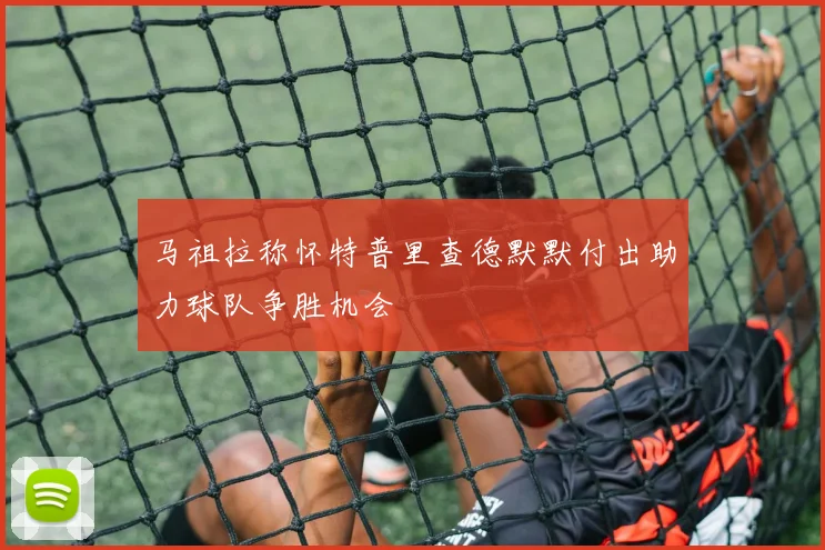 马祖拉称怀特普里查德默默付出助力球队争胜机会