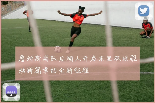 詹姆斯离队后湖人开启东里双核驱动新篇章的全新征程
