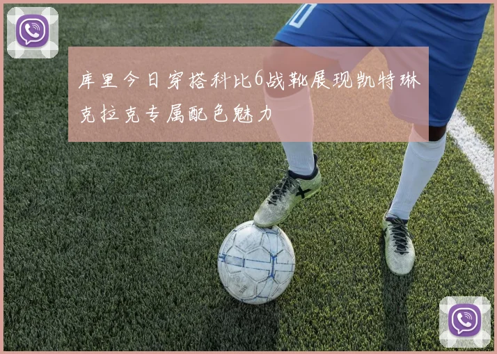 库里今日穿搭科比6战靴展现凯特琳克拉克专属配色魅力