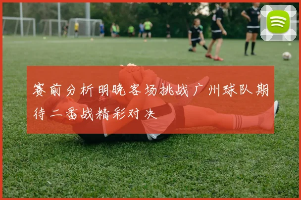 赛前分析明晚客场挑战广州球队期待二番战精彩对决