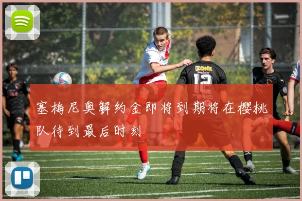 塞梅尼奥解约金即将到期将在樱桃队待到最后时刻