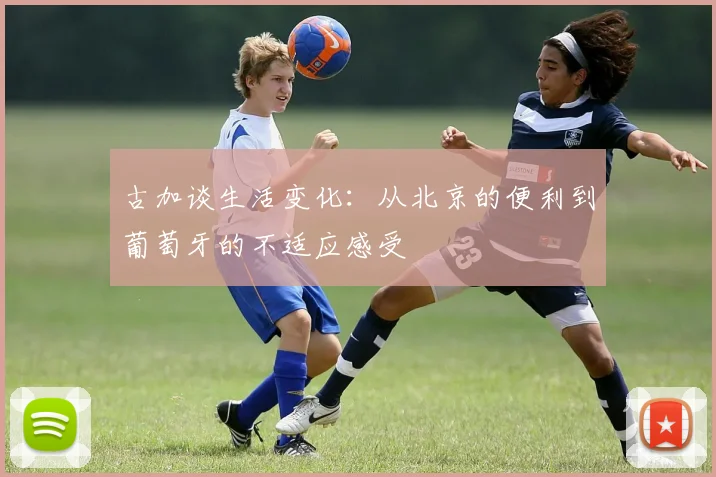 古加谈生活变化：从北京的便利到葡萄牙的不适应感受