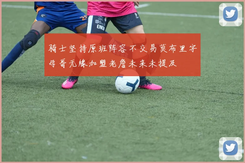 骑士坚持原班阵容不交易莫布里字母哥无缘加盟老詹未来未提及