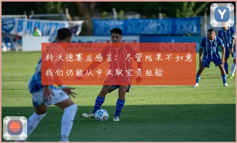 科沃德赛后感言：尽管结果不如意我们仍能从中汲取宝贵经验