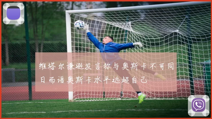 维塔尔谦逊发言称与奥斯卡不可同日而语奥斯卡水平远超自己