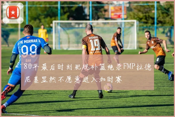 80平最后时刻犯规补篮绝杀FMP拉德尼基显然不愿意进入加时赛