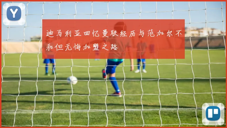 迪马利亚回忆曼联经历与范加尔不和但无悔加盟之路