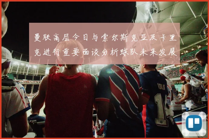 曼联高层今日与索尔斯克亚及卡里克进行重要面谈分析球队未来发展方向