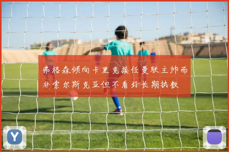 弗格森倾向卡里克接任曼联主帅而非索尔斯克亚但不看好长期执教