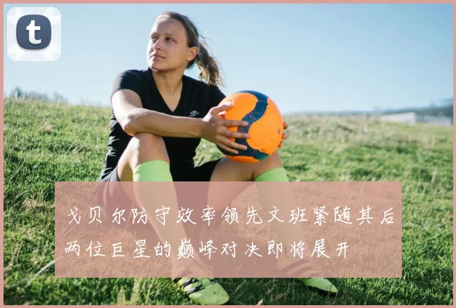 戈贝尔防守效率领先文班紧随其后两位巨星的巅峰对决即将展开