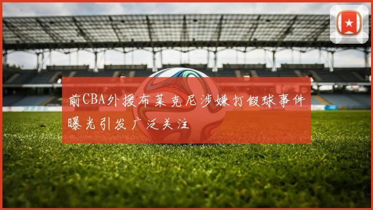 前CBA外援布莱克尼涉嫌打假球事件曝光引发广泛关注